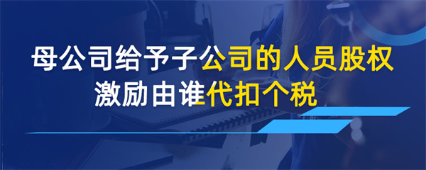 母公司給予子公司的人員股權(quán)激勵(lì)由誰(shuí)代扣個(gè)稅