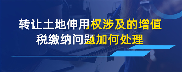 轉(zhuǎn)讓土地使用權(quán)涉及的增值稅繳納問題如何處理