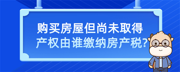 購買房屋但尚未取得產權由誰繳納房產稅