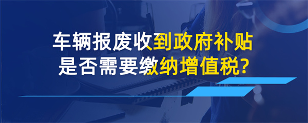 車輛報(bào)廢收到政府補(bǔ)貼是否需要繳納增值稅？