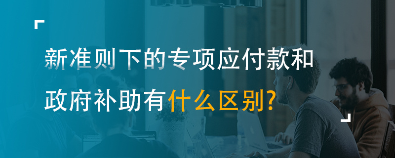 新準則下的專項應付款和政府補助有什么區(qū)別？