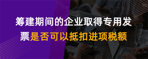 籌建期間的企業(yè)取得專用發(fā)票是否可以抵扣進(jìn)項(xiàng)