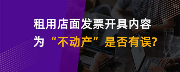 租用店面發(fā)票開具內容為“不動產”是否有誤？